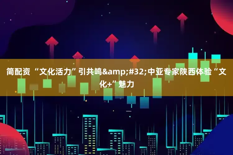 简配资 “文化活力”引共鸣 中亚专家陕西体验“文化+”魅力