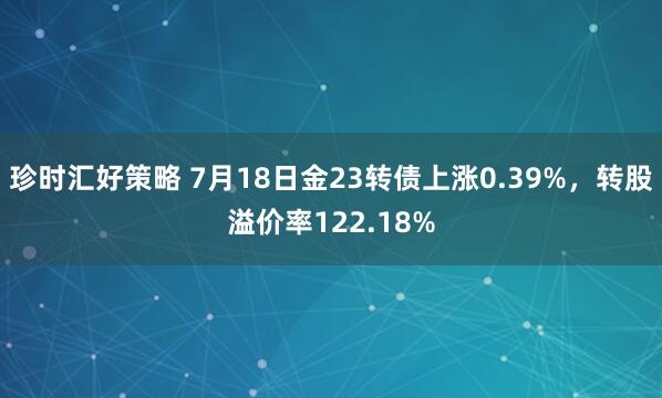 珍时汇好策略 7月18日金23转债上涨0.39%，转股溢价率122.18%