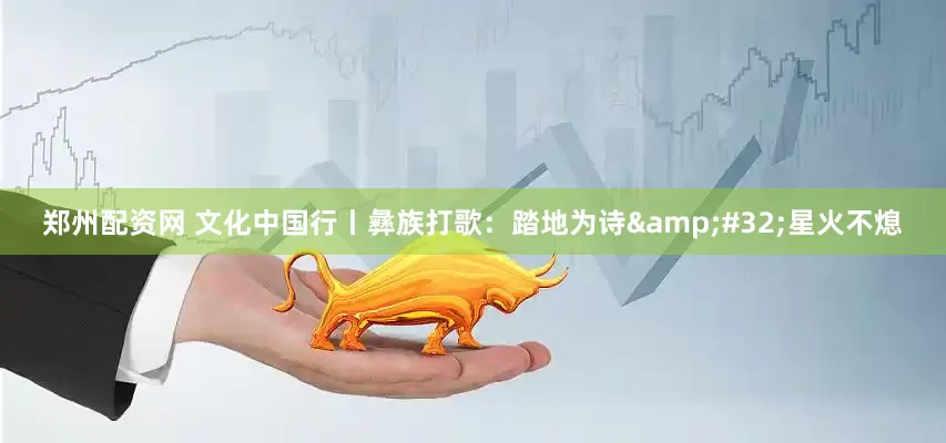 郑州配资网 文化中国行丨彝族打歌：踏地为诗 星火不熄