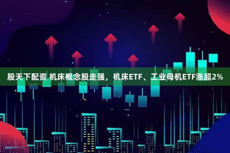 股天下配资 机床概念股走强，机床ETF、工业母机ETF涨超2%