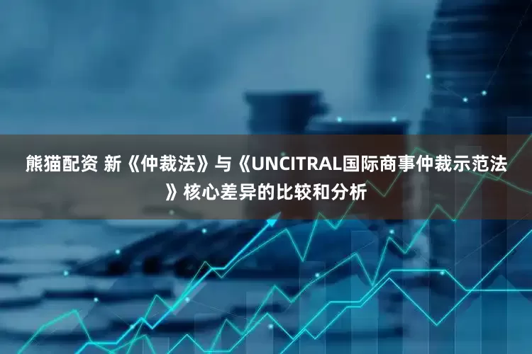 熊猫配资 新《仲裁法》与《UNCITRAL国际商事仲裁示范法》核心差异的比较和分析