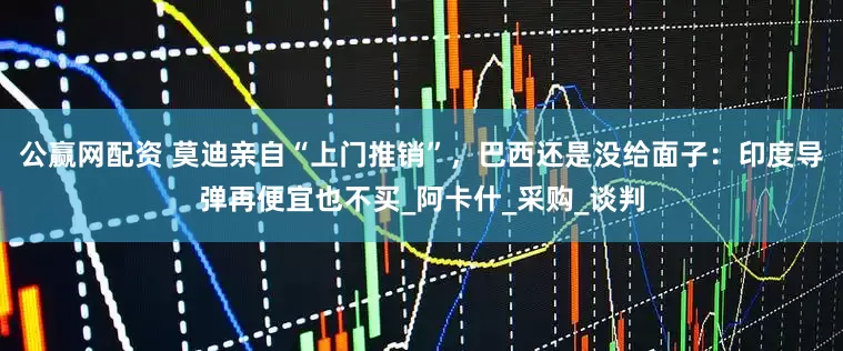 公赢网配资 莫迪亲自“上门推销”，巴西还是没给面子：印度导弹再便宜也不买_阿卡什_采购_谈判