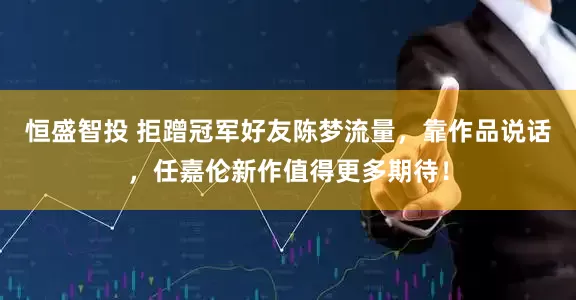 恒盛智投 拒蹭冠军好友陈梦流量，靠作品说话，任嘉伦新作值得更多期待！