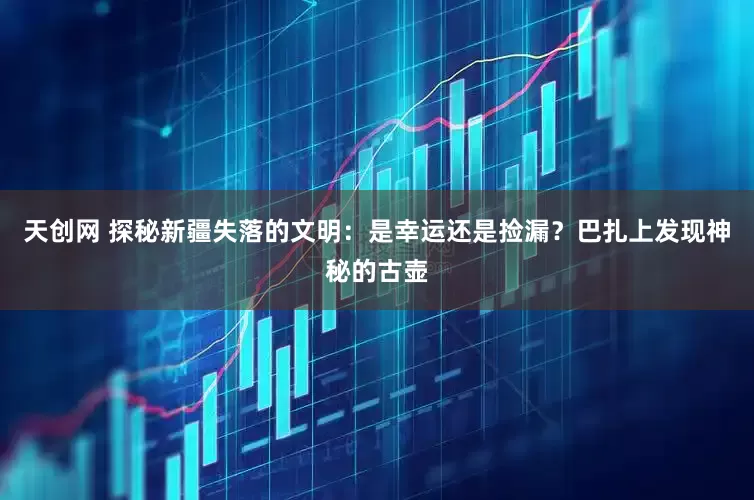 天创网 探秘新疆失落的文明：是幸运还是捡漏？巴扎上发现神秘的古壶