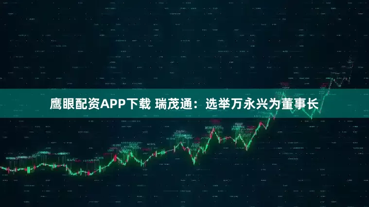 鹰眼配资APP下载 瑞茂通：选举万永兴为董事长