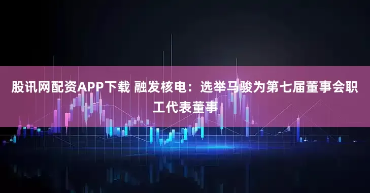股讯网配资APP下载 融发核电：选举马骏为第七届董事会职工代表董事