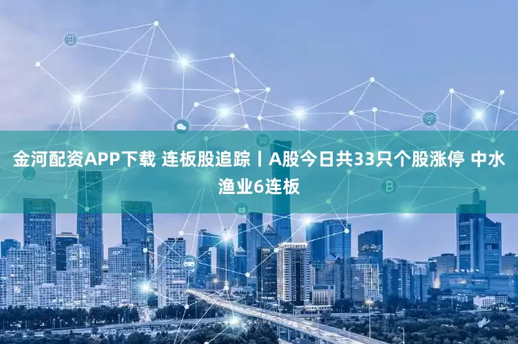金河配资APP下载 连板股追踪丨A股今日共33只个股涨停 中水渔业6连板