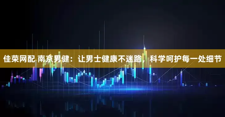 佳荣网配 南京男健：让男士健康不迷路，科学呵护每一处细节