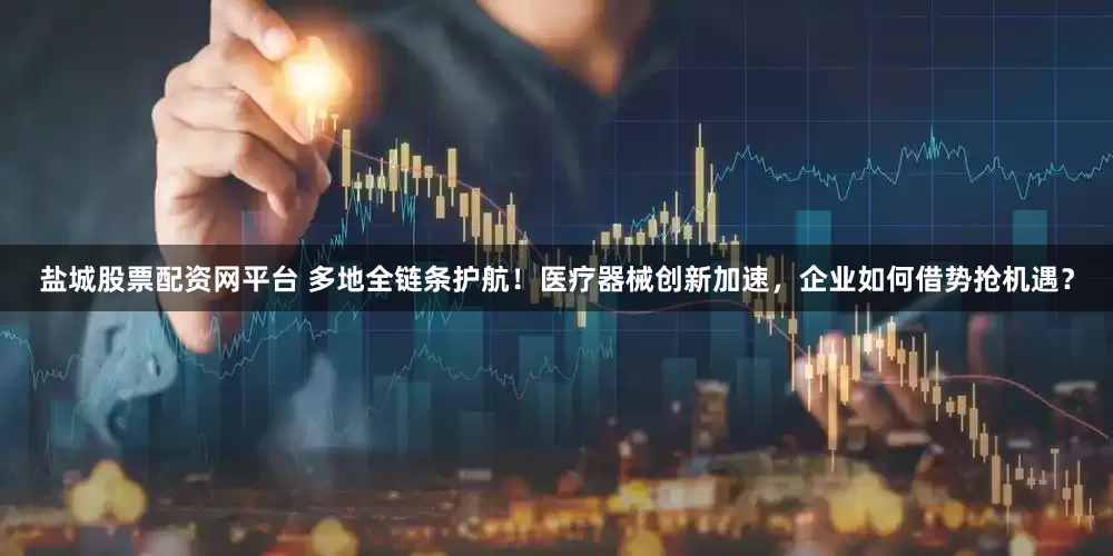盐城股票配资网平台 多地全链条护航！医疗器械创新加速，企业如何借势抢机遇？