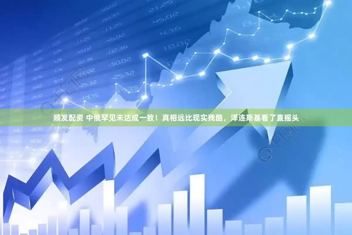 顺发配资 中俄罕见未达成一致！真相远比现实残酷，泽连斯基看了直摇头