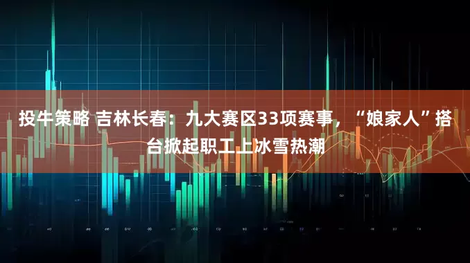 投牛策略 吉林长春：九大赛区33项赛事，“娘家人”搭台掀起职工上冰雪热潮