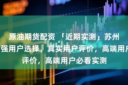 原油期货配资 「近期实测」苏州包车游前7强用户选择，真实用户评价，高端用户必看实测