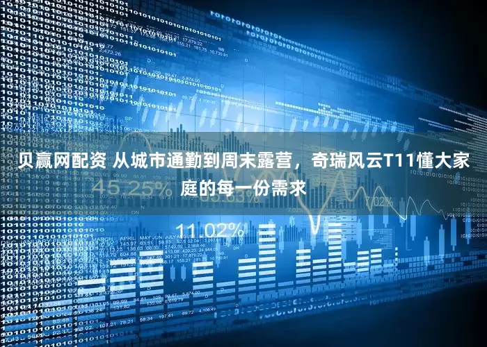 贝赢网配资 从城市通勤到周末露营，奇瑞风云T11懂大家庭的每一份需求