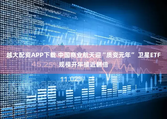 越大配资APP下载 中国商业航天迎“质变元年” 卫星ETF规模开年接近翻倍