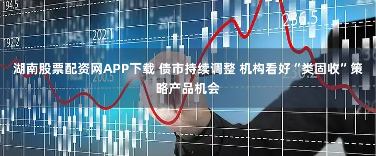 湖南股票配资网APP下载 债市持续调整 机构看好“类固收”策略产品机会