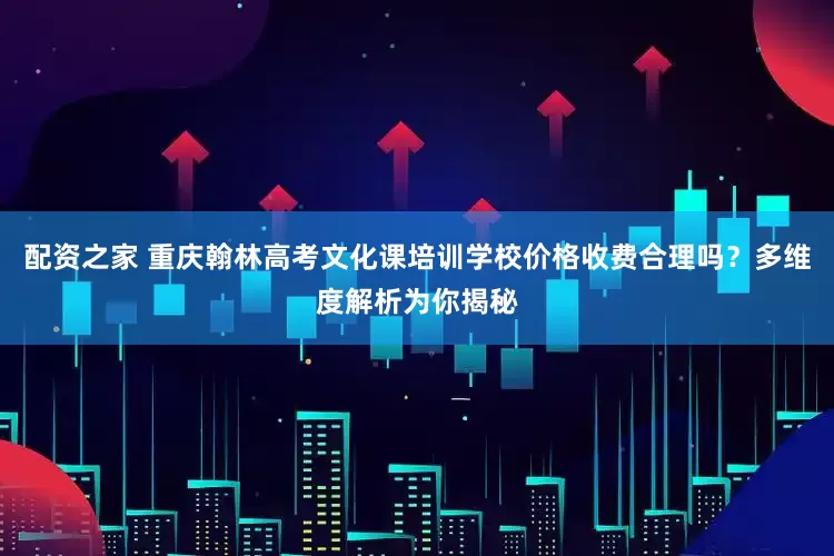 配资之家 重庆翰林高考文化课培训学校价格收费合理吗？多维度解析为你揭秘