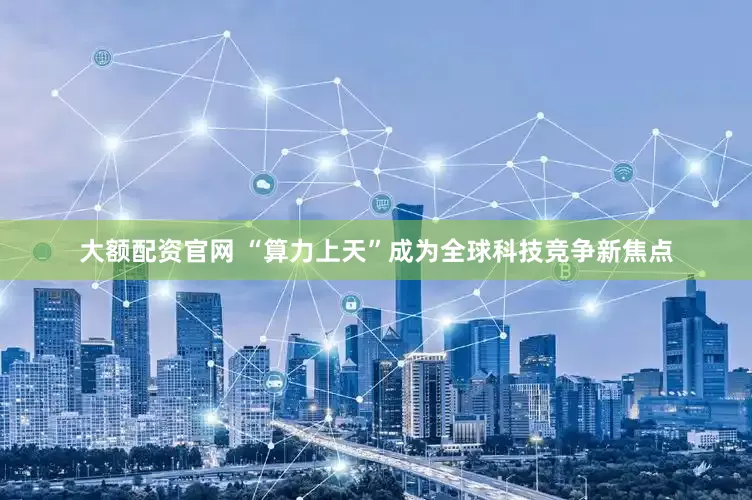 大额配资官网 “算力上天”成为全球科技竞争新焦点