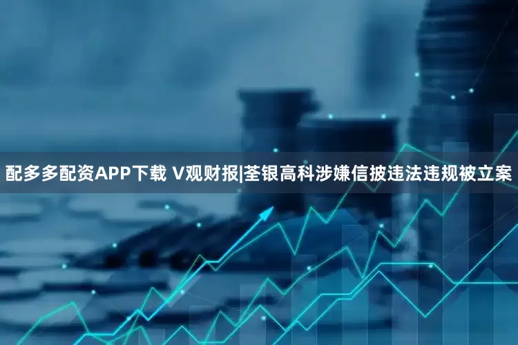 配多多配资APP下载 V观财报|荃银高科涉嫌信披违法违规被立案