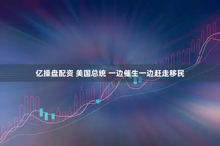 亿操盘配资 美国总统 一边催生一边赶走移民