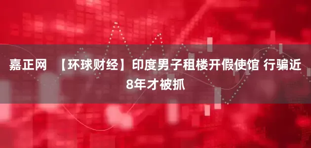 嘉正网  【环球财经】印度男子租楼开假使馆 行骗近8年才被抓