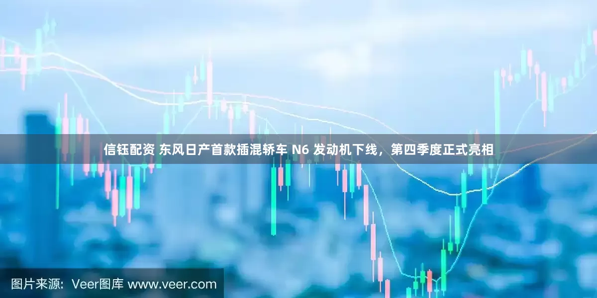 信钰配资 东风日产首款插混轿车 N6 发动机下线，第四季度正式亮相
